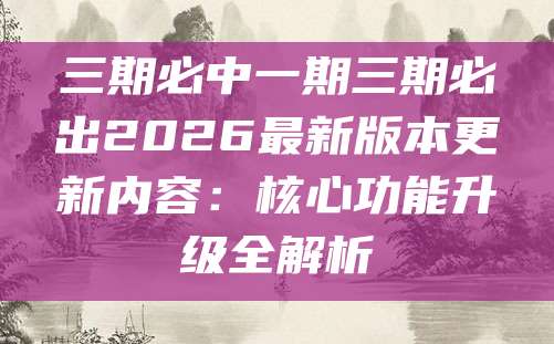 三期必中一期三期必出2026最新版本更新内容：核心功能升级全解析