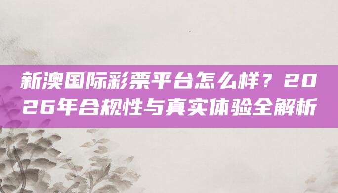 新澳国际彩票平台怎么样？2026年合规性与真实体验全解析
