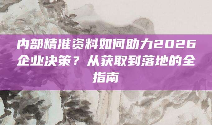 内部精准资料如何助力2026企业决策？从获取到落地的全指南