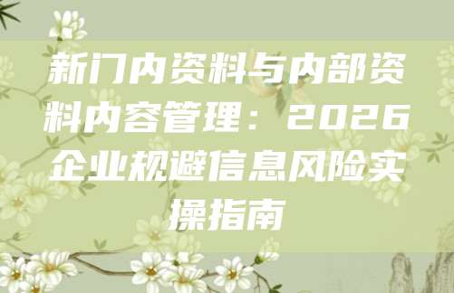新门内资料与内部资料内容管理：2026企业规避信息风险实操指南