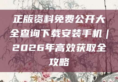 正版资料免费公开大全查询下载安装手机｜2026年高效获取全攻略