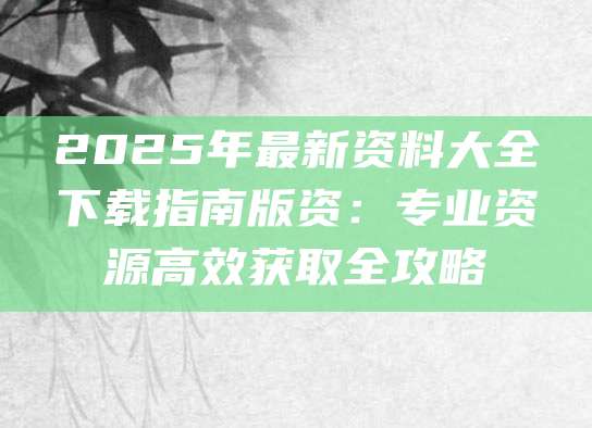 2025年最新资料大全下载指南版资：专业资源高效获取全攻略