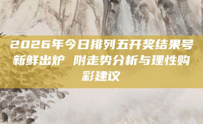 2026年今日排列五开奖结果号新鲜出炉 附走势分析与理性购彩建议