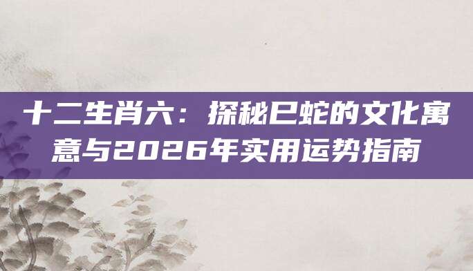 十二生肖六：探秘巳蛇的文化寓意与2026年实用运势指南