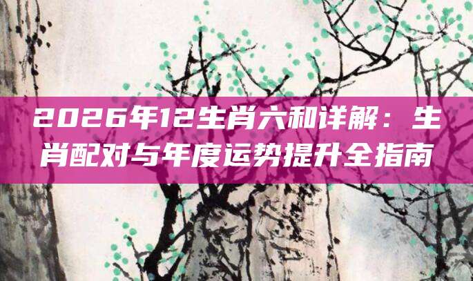 2026年12生肖六和详解:生肖配对与年度运势提升全指南