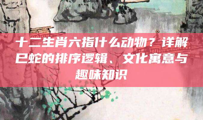 十二生肖六指什么动物？详解巳蛇的排序逻辑、文化寓意与趣味知识