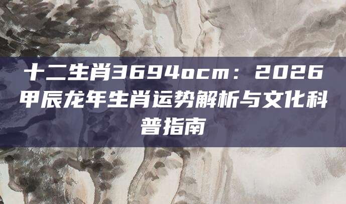 十二生肖3694ocm：2026甲辰龙年生肖运势解析与文化科普指南