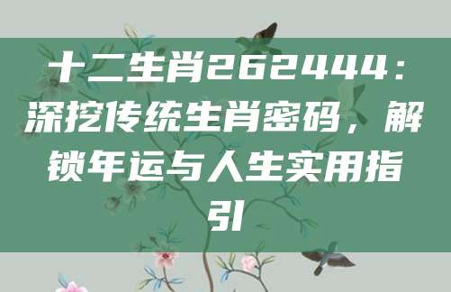 十二生肖262444：深挖传统生肖密码，解锁年运与人生实用指引