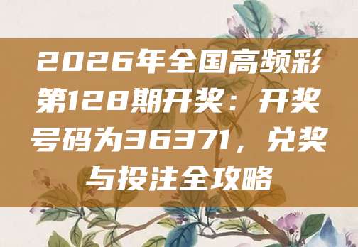 2026年全国高频彩第128期开奖：开奖号码为36371，兑奖与投注全攻略