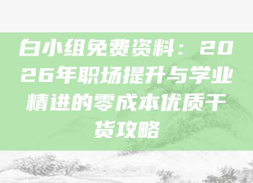 白小组免费资料：2026年职场提升与学业精进的零成本优质干货攻略