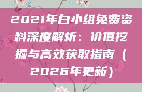 2021年白小组免费资料深度解析：价值挖掘与高效获取指南（2026年更新）